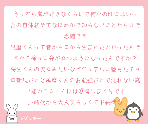 うっすら嵐が好きなくらいで何かのFCにはいったの自体初めてなにわかで知らないことだらけで恐縮です
風磨くんって昔から口から生まれた人だったんですか？徐々に弁が立つようになったんですか？
将生くんの天女みたいなビジュアルに堕ちたチョロ新規だけど風磨くんのお勉強だけで測れない高い能力コミュ力には感嘆しまくりです
jr時代から大人気らしくてド納得
