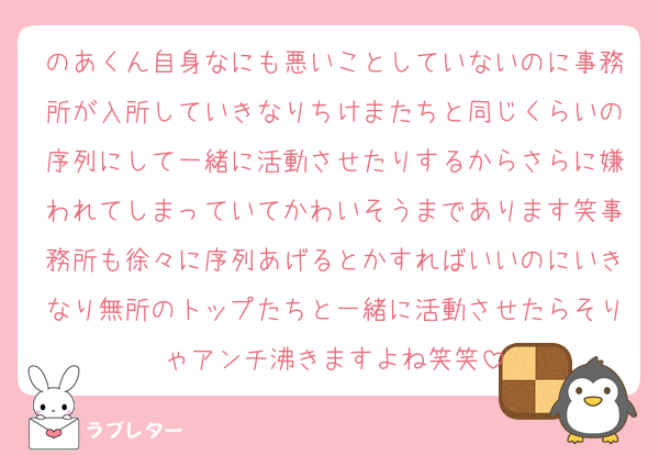 のあくん自身なにも悪いことしていないのに事務所が入所していきなりちけまたちと同じくらいの序列にして一緒に活動させたりするからさらに嫌われてしまっていてかわいそうまであります笑事務所も徐々に序列あげるとかすればいいのにいきなり無所のトップたちと一緒に活動させたらそりゃアンチ沸きますよね笑笑