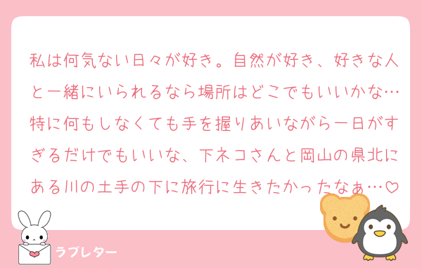 私は何気ない日々が好き。自然が好き、好きな人と一緒にいられるなら場所はどこでもいいかな…特に何もしなくても手を握りあいながら一日がすぎるだけでもいいな、下ネコさんと岡山の県北にある川の土手の下に旅行に生きたかったなぁ…