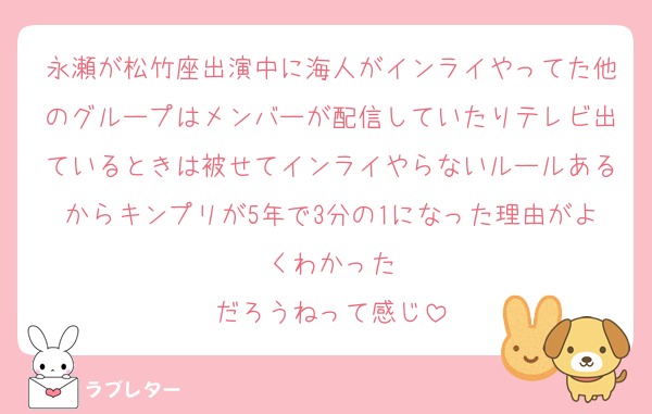 永瀬が松竹座出演中に海人がインライやってた他のグループはメンバーが配信していたりテレビ出ているときは被せてインライやらないルールあるからキンプリが5年で3分の1になった理由がよくわかった
だろうねって感じ