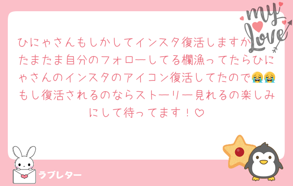 ひにゃさんもしかしてインスタ復活しますか🥹🥹たまたま自分のフォローしてる欄漁ってたらひにゃさんのインスタのアイコン復活してたので😭😭もし復活されるのならストーリー見れるの楽しみにして待ってます！