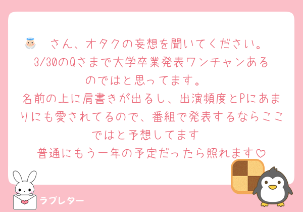 👼🏻さん、オタクの妄想を聞いてください。
3/30のQさまで大学卒業発表ワンチャンあるのではと思ってます。
名前の上に肩書きが出るし、出演頻度とPにあまりにも愛されてるので、番組で発表するならここではと予想してます
普通にもう一年の予定だったら照れます