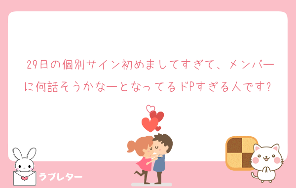 29日の個別サイン初めましてすぎて、メンバーに何話そうかなーとなってるドPすぎる人です✨