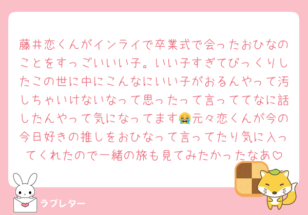 藤井恋くんがインライで卒業式で会ったおひなのことをすっごいいい子。いい子すぎてびっくりしたこの世に中にこんなにいい子がおるんやって汚しちゃいけないなって思ったって言っててなに話したんやって気になってます😭元々恋くんが今の今日好きの推しをおひなって言ってたり気に入ってくれたので一緒の旅も見てみたかったなあ