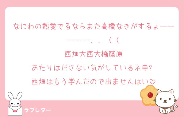 なにわの熱愛でるならまた高橋なきがするょーーーーー、、（（
西畑大西大橋藤原
あたりはださない気がしているネ申✨
西畑はもう学んだので出ませんはい