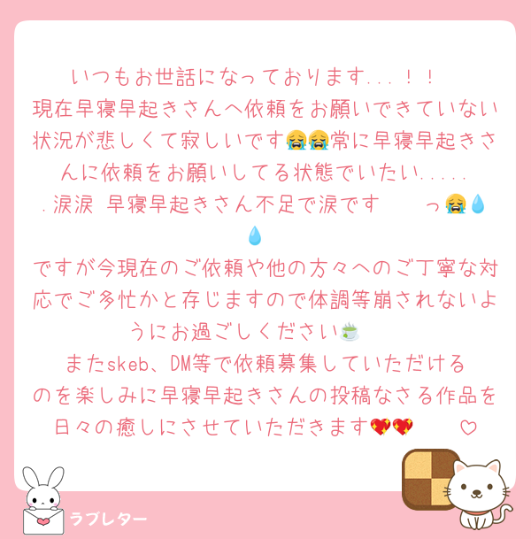 いつもお世話になっております...！！
現在早寝早起きさんへ依頼をお願いできていない状況が悲しくて寂しいです😭😭常に早寝早起きさんに依頼をお願いしてる状態でいたい......涙涙 早寝早起きさん不足で涙です〜〜っ😭💧💧
ですが今現在のご依頼や他の方々へのご丁寧な対応でご多忙かと存じますので体調等崩されないようにお過ごしください🍵🤍
またskeb、DM等で依頼募集していただけるのを楽しみに早寝早起きさんの投稿なさる作品を日々の癒しにさせていただきます🫶🏻💖💖