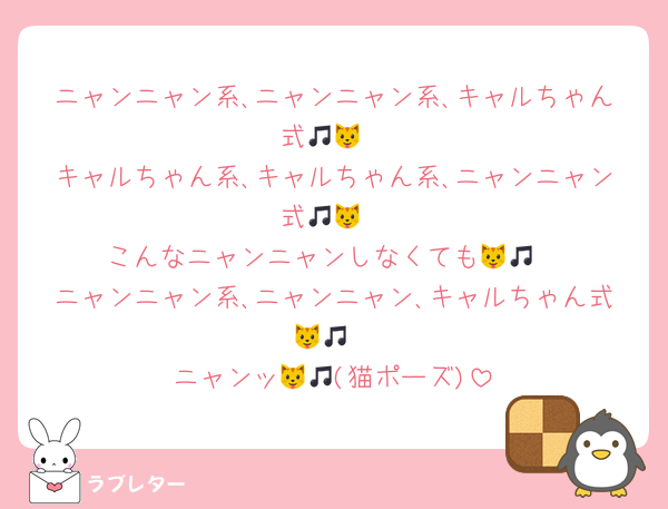 ニャンニャン系､ニャンニャン系､キャルちゃん式🎵🐱
キャルちゃん系､キャルちゃん系､ニャンニャン式🎵🐱
こんなニャンニャンしなくても🐱🎵
ニャンニャン系､ニャンニャン､キャルちゃん式🐱🎵
ニャンッ🐱🎵(猫ポーズ)