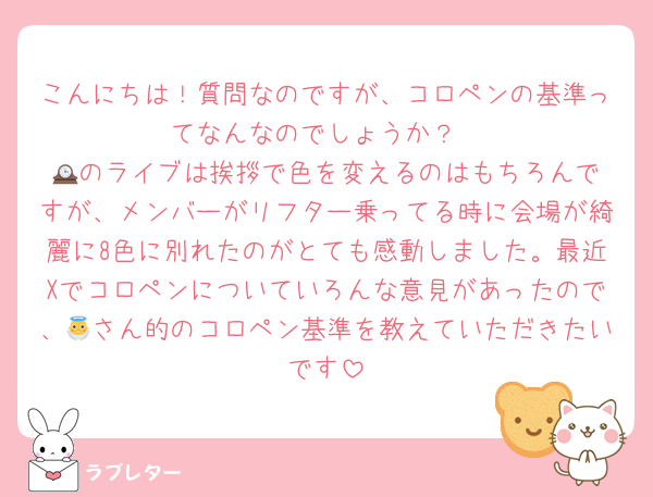 こんにちは！質問なのですが、コロペンの基準ってなんなのでしょうか？
🕰️のライブは挨拶で色を変えるのはもちろんですが、メンバーがリフター乗ってる時に会場が綺麗に8色に別れたのがとても感動しました。最近Xでコロペンについていろんな意見があったので、👼さん的のコロペン基準を教えていただきたいです