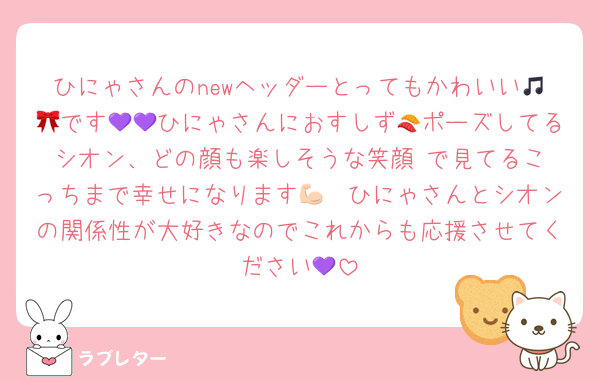 ひにゃさんのnewヘッダーとってもかわいい🎵🎀です💜💜ひにゃさんにおすしず🍣ポーズしてるシオン、どの顔も楽しそうな笑顔☺️で見てるこっちまで幸せになります💪🏻ひにゃさんとシオンの関係性が大好きなのでこれからも応援させてください💜