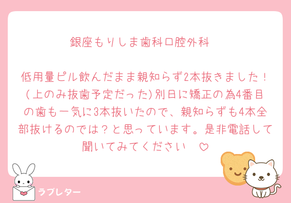 銀座もりしま歯科口腔外科

低用量ピル飲んだまま親知らず2本抜きました！(上のみ抜歯予定だった)別日に矯正の為4番目の歯も一気に3本抜いたので、親知らずも4本全部抜けるのでは？と思っています。是非電話して聞いてみてください🥹