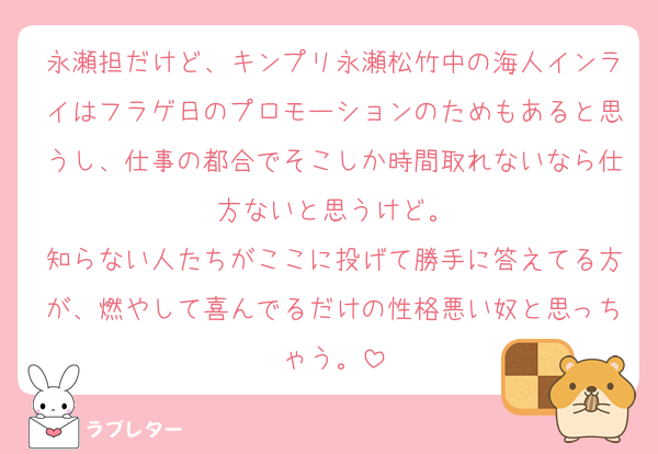 永瀬担だけど、キンプリ永瀬松竹中の海人インライはフラゲ日のプロモーションのためもあると思うし、仕事の都合でそこしか時間取れないなら仕方ないと思うけど。
知らない人たちがここに投げて勝手に答えてる方が、燃やして喜んでるだけの性格悪い奴と思っちゃう。