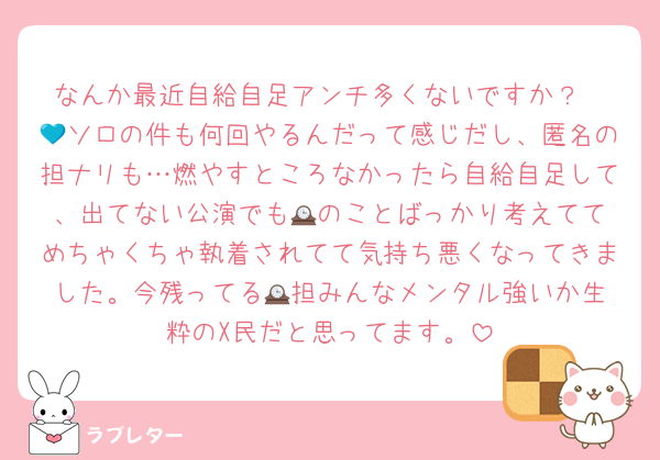 なんか最近自給自足アンチ多くないですか？
💙ソロの件も何回やるんだって感じだし、匿名の担ナリも…燃やすところなかったら自給自足して、出てない公演でも🕰️のことばっかり考えててめちゃくちゃ執着されてて気持ち悪くなってきました。今残ってる🕰️担みんなメンタル強いか生粋のX民だと思ってます。