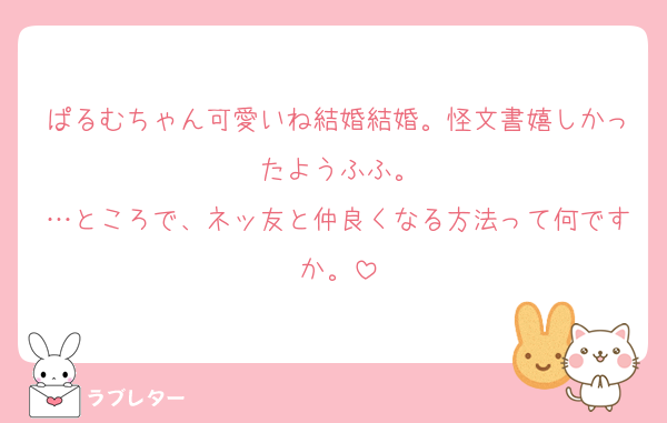 ぱるむちゃん可愛いね結婚結婚。怪文書嬉しかったようふふ。
…ところで、ネッ友と仲良くなる方法って何ですか。