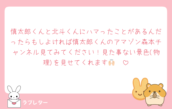 慎太郎くんと北斗くんにハマったことがあるんだったらもしよければ慎太郎くんのアマゾン森本チャンネル見てみてください！見た事ない景色(物理)を見せてくれます🙌🏻