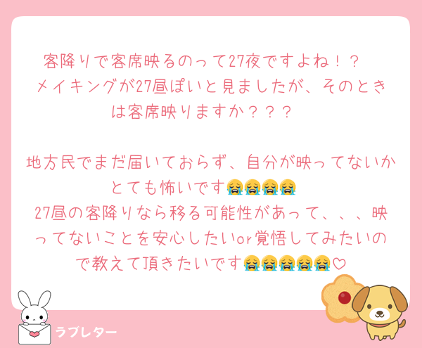 客降りで客席映るのって27夜ですよね！？
メイキングが27昼ぽいと見ましたが、そのときは客席映りますか？？？

地方民でまだ届いておらず、自分が映ってないかとても怖いです😭😭😭😭
27昼の客降りなら移る可能性があって、、、映ってないことを安心したいor覚悟してみたいので教えて頂きたいです😭😭😭😭😭