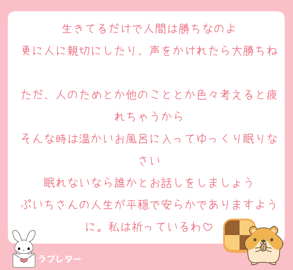 生きてるだけで人間は勝ちなのよ
更に人に親切にしたり、声をかけれたら大勝ちね
ただ、人のためとか他のこととか色々考えると疲れちゃうから
そんな時は温かいお風呂に入ってゆっくり眠りなさい
眠れないなら誰かとお話しをしましょう
ぷいちさんの人生が平穏で安らかでありますように。私は祈っているわ