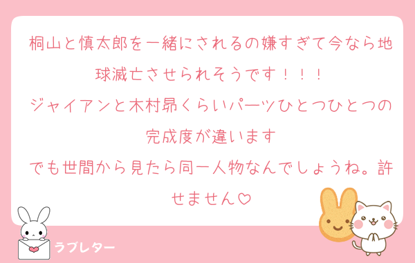 桐山と慎太郎を一緒にされるの嫌すぎて今なら地球滅亡させられそうです！！！
ジャイアンと木村昴くらいパーツひとつひとつの完成度が違います
でも世間から見たら同一人物なんでしょうね。許せません