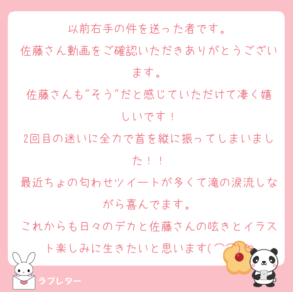 以前右手の件を送った者です。
佐藤さん動画をご確認いただきありがとうございます。
佐藤さんも"そう"だと感じていただけて凄く嬉しいです！
2回目の迷いに全力で首を縦に振ってしまいました！！
最近ちょの匂わせツイートが多くて滝の涙流しながら喜んでます。
これからも日々のデカと佐藤さんの呟きとイラスト楽しみに生きたいと思います(⌒⌒)