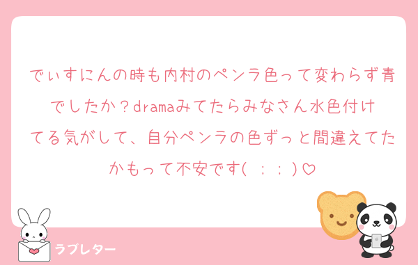 でぃすにんの時も内村のペンラ色って変わらず青でしたか？dramaみてたらみなさん水色付けてる気がして、自分ペンラの色ずっと間違えてたかもって不安です( ; ; )