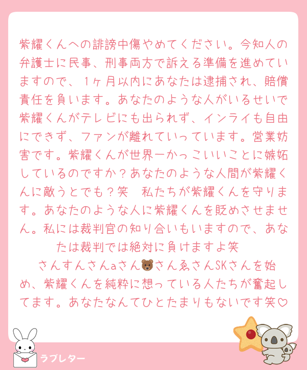 紫耀くんへの誹謗中傷やめてください。今知人の弁護士に民事、刑事両方で訴える準備を進めていますので、１ヶ月以内にあなたは逮捕され、賠償責任を負います。あなたのような人がいるせいで紫耀くんがテレビにも出られず、インライも自由にできず、ファンが離れていっています。営業妨害です。紫耀くんが世界一かっこいいことに嫉妬しているのですか？あなたのような人間が紫耀くんに敵うとでも？笑　私たちが紫耀くんを守ります。あなたのような人に紫耀くんを貶めさせません。私には裁判官の知り合いもいますので、あなたは裁判では絶対に負けますよ笑
♡さんすんさんaさん🐻さんゑさんSKさんを始め、紫耀くんを純粋に想っている人たちが奮起してます。あなたなんてひとたまりもないです笑