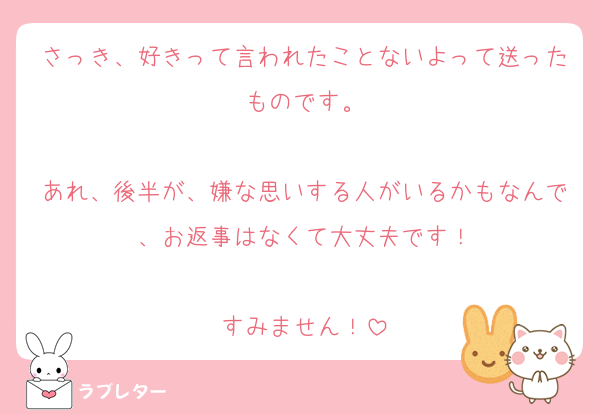 さっき、好きって言われたことないよって送ったものです。

あれ、後半が、嫌な思いする人がいるかもなんで、お返事はなくて大丈夫です！

すみません！