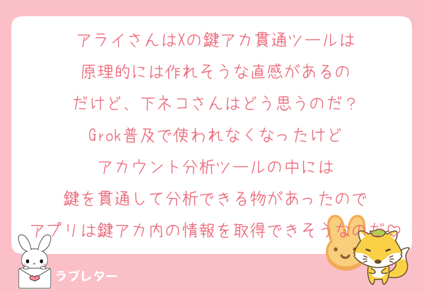 アライさんはXの鍵アカ貫通ツールは
原理的には作れそうな直感があるの
だけど、下ネコさんはどう思うのだ？
Grok普及で使われなくなったけど
アカウント分析ツールの中には
鍵を貫通して分析できる物があったので
アプリは鍵アカ内の情報を取得できそうなのだ