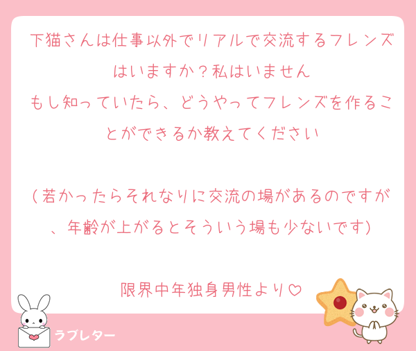 下猫さんは仕事以外でリアルで交流するフレンズはいますか？私はいません
もし知っていたら、どうやってフレンズを作ることができるか教えてください

(若かったらそれなりに交流の場があるのですが、年齢が上がるとそういう場も少ないです)

限界中年独身男性より