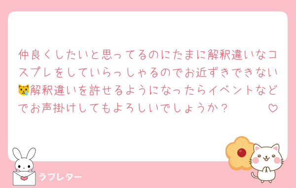 仲良くしたいと思ってるのにたまに解釈違いなコスプレをしていらっしゃるのでお近ずきできない😿解釈違いを許せるようになったらイベントなどでお声掛けしてもよろしいでしょうか？🥹🥹🥹