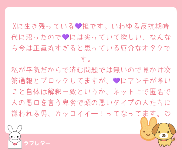 Xに生き残っている💜担です。いわゆる反抗期時代に沼ったので💜には尖っていて欲しい、なんなら今は正直丸すぎると思っている厄介なオタクです。
私が平気だからで済む問題では無いので見かけ次第通報とブロックしてますが、💜にアンチが多いこと自体は解釈一致というか、ネット上で匿名で人の悪口を言う卑劣で頭の悪いタイプの人たちに嫌われる男、カッコイイー！ってなってます。