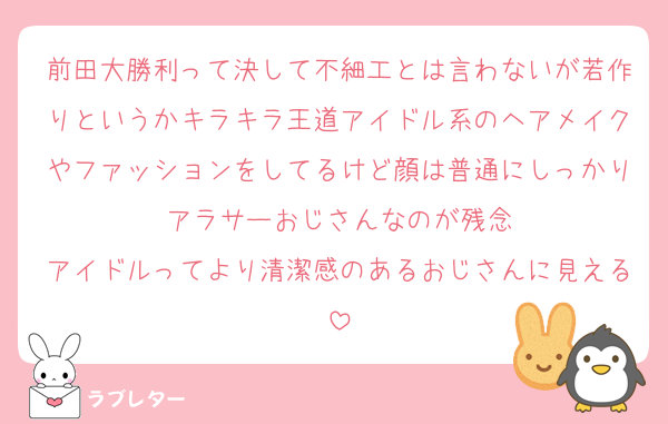 前田大勝利って決して不細工とは言わないが若作りというかキラキラ王道アイドル系のヘアメイクやファッションをしてるけど顔は普通にしっかりアラサーおじさんなのが残念
アイドルってより清潔感のあるおじさんに見える