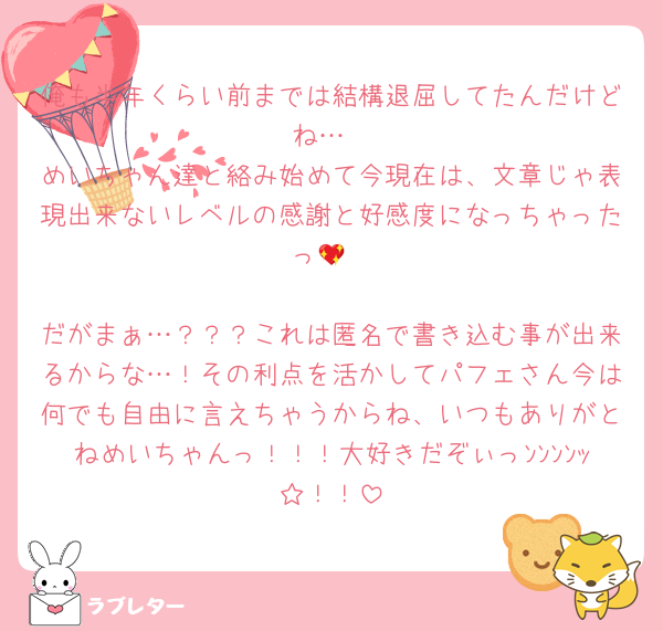 俺も半年くらい前までは結構退屈してたんだけどね…
めいちゃん達と絡み始めて今現在は、文章じゃ表現出来ないレベルの感謝と好感度になっちゃったっ💖

だがまぁ…？？？これは匿名で書き込む事が出来るからな…！その利点を活かしてパフェさん今は何でも自由に言えちゃうからね、いつもありがとねめいちゃんっ！！！大好きだぞぃっﾝﾝﾝﾝｯ☆！！