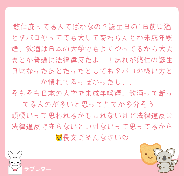 悠仁庇ってる人てばかなの？誕生日の1日前に酒とタバコやってても大して変わらんとか未成年喫煙、飲酒は日本の大学でもよくやってるから大丈夫とか普通に法律違反だよ！！あれが悠仁の誕生日になったあとだったとしてもタバコの吸い方とか慣れてるっぽかったし、、
そもそも日本の大学で未成年喫煙、飲酒って断ってる人のが多いと思ってたてか多分そう
頭硬いって思われるかもしれないけど法律違反は法律違反で守らないといけないって思ってるから😿長文ごめんなさい