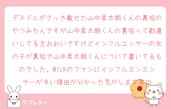 デスドルがさっき載せた山中柔太朗くんの裏垢のやつみたんですが山中柔太朗くんの裏垢って勘違いしてる方おおいですけどインフルエンサーの女の子が裏垢で山中柔太朗くんについて書いてるものでした。MILKのファンにインフルエンエンサーが多い理由が分かった気がします笑