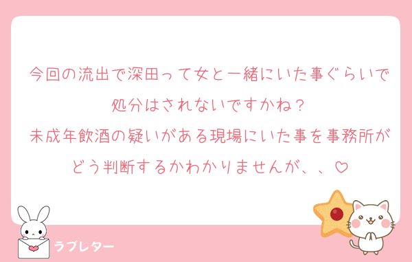 今回の流出で深田って女と一緒にいた事ぐらいで処分はされないですかね？
未成年飲酒の疑いがある現場にいた事を事務所がどう判断するかわかりませんが、、