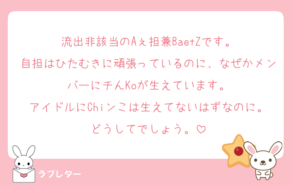 流出非該当のAぇ担兼BaetZです。
自担はひたむきに頑張っているのに、なぜかメンバーにチんKoが生えています。
アイドルにChiンこは生えてないはずなのに。どうしてでしょう。