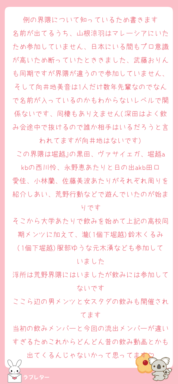 例の界隈について知っているため書きます
名前が出てるうち、山根涼羽はマレーシアにいたため参加していません、日本にいる間もプロ意識が高いため断っていたとききました、武藤おりんも同期ですが界隈が違うので参加していません、そして向井地美音は1人だけ数年先輩なのでなんで名前が入っているのかもわからないレベルで関係ないです、同棲もありえません(深田はよく飲み会途中で抜けるので誰か相手はいるだろうと言われてますが向井地はないです)
この界隈は堀越jの黒田、ヴァサイェガ、堀越akbの西川怜、永野恵あたりと日の出akb田口愛佳、小林蘭、佐藤美波あたりがそれぞれ周りを紹介しあい、荒野行動などで遊んでいたのが始まりです
そこから大学あたりで飲みを始めて上記の高校同期メンツに加えて、瀧(1個下堀越)鈴木くるみ(1個下堀越)服部ゆうな元木湧なども参加していました
浮所は荒野界隈にはいましたが飲みには参加してないです
ここら辺の男メンツと女スタダの飲みも開催されてます
当初の飲みメンバーと今回の流出メンバーが違いすぎるためこれからどんどん昔の飲み動画とかも出てくるんじゃないかって思ってます