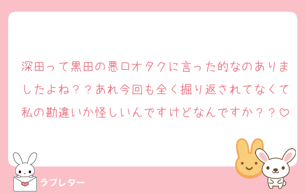 深田って黒田の悪口オタクに言った的なのありましたよね？？あれ今回も全く掘り返されてなくて私の勘違いか怪しいんですけどなんですか？？