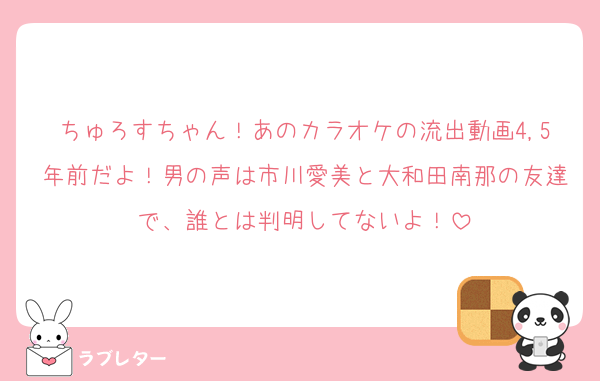 ちゅろすちゃん！あのカラオケの流出動画4,5年前だよ！男の声は市川愛美と大和田南那の友達で、誰とは判明してないよ！