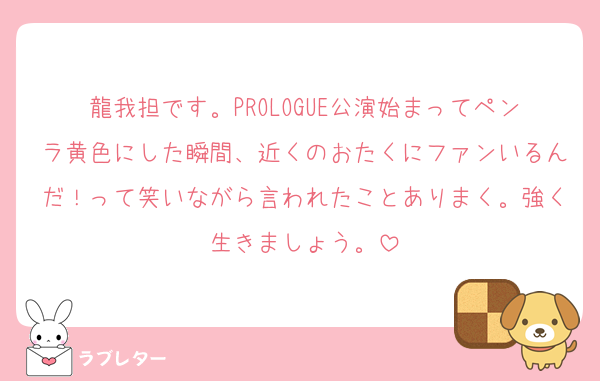 龍我担です。PROLOGUE公演始まってペンラ黄色にした瞬間、近くのおたくにファンいるんだ！って笑いながら言われたことありまく。強く生きましょう。