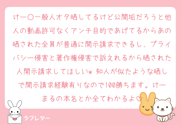 けー○一般人オタ晒してるけど公開垢だろうと他人の動画許可なくアンチ目的であげてるからあの晒された全員が普通に開示請求できるし、プライバシー侵害と著作権侵害で訴えれるから晒された人開示請求してほしいw 知人が似たような晒しで開示請求経験有りなので100勝ちます。けーまるの本名とか全てわかるよ