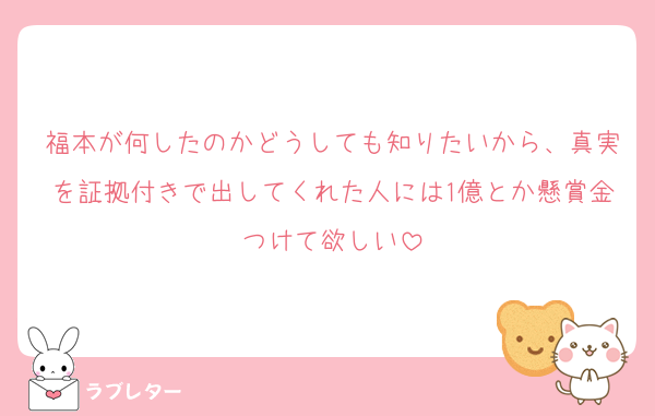 福本が何したのかどうしても知りたいから、真実を証拠付きで出してくれた人には1億とか懸賞金つけて欲しい