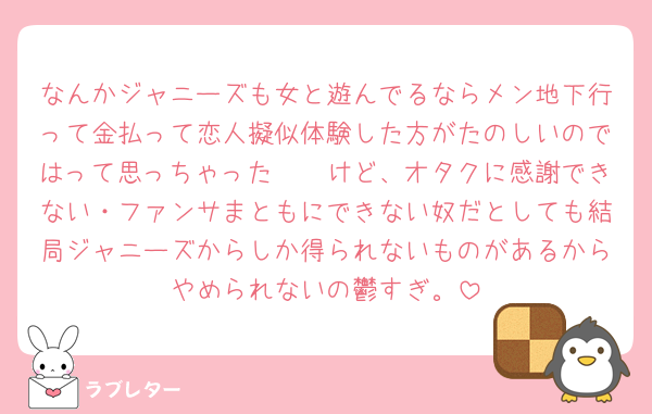 なんかジャニーズも女と遊んでるならメン地下行って金払って恋人擬似体験した方がたのしいのではって思っちゃった🥲🥲けど、オタクに感謝できない・ファンサまともにできない奴だとしても結局ジャニーズからしか得られないものがあるからやめられないの鬱すぎ。
