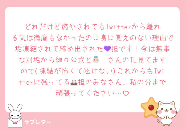 どれだけど燃やされてもTwitterから離れる気は微塵もなかったのに身に覚えのない理由で垢凍結されて締め出された💜‪担です！今は無事な別垢から細々公式と👼🏻‎さんのTL見てますので(凍結が怖くて呟けない)これからもTwitterに残ってる🕰担のみなさん、私の分まで頑張ってください…