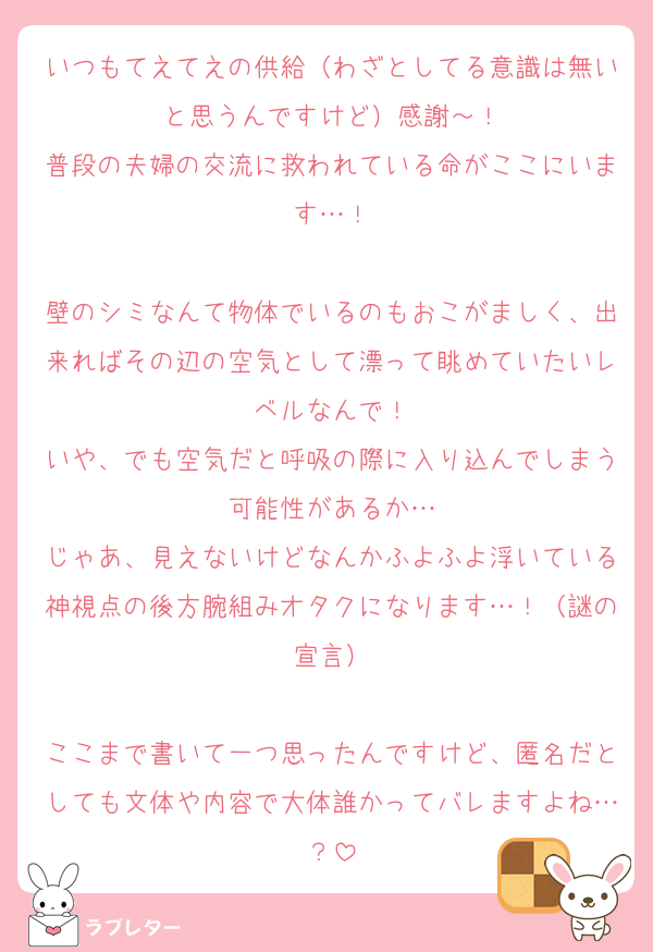 いつもてえてえの供給（わざとしてる意識は無いと思うんですけど）感謝～！
普段の夫婦の交流に救われている命がここにいます…！

壁のシミなんて物体でいるのもおこがましく、出来ればその辺の空気として漂って眺めていたいレベルなんで！
いや、でも空気だと呼吸の際に入り込んでしまう可能性があるか…
じゃあ、見えないけどなんかふよふよ浮いている神視点の後方腕組みオタクになります…！（謎の宣言）

ここまで書いて一つ思ったんですけど、匿名だとしても文体や内容で大体誰かってバレますよね…？