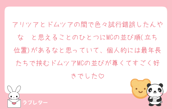 アリツアとドムツアの間で色々試行錯誤したんやな〜と思えることのひとつにMCの並び順(立ち位置)があるなと思っていて、個人的には最年長たちで挟むドムツアMCの並びが尊くてすごく好きでした