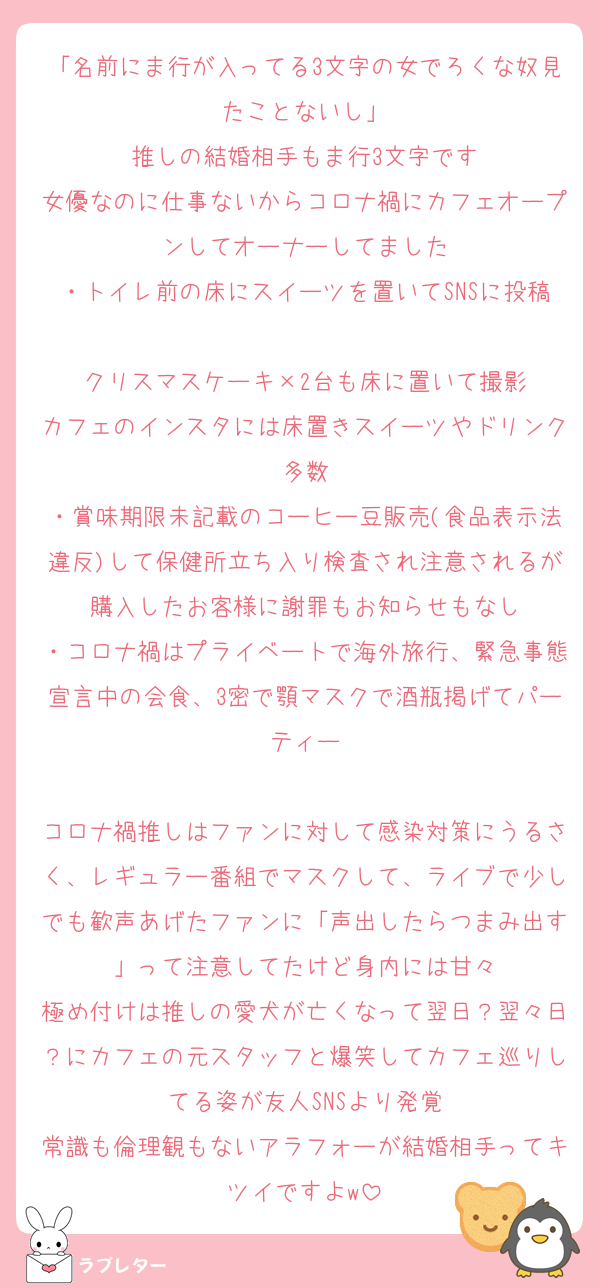 「名前にま行が入ってる3文字の女でろくな奴見たことないし」
推しの結婚相手もま行3文字です
女優なのに仕事ないからコロナ禍にカフェオープンしてオーナーしてました
・トイレ前の床にスイーツを置いてSNSに投稿
クリスマスケーキ×2台も床に置いて撮影
カフェのインスタには床置きスイーツやドリンク多数
・賞味期限未記載のコーヒー豆販売(食品表示法違反)して保健所立ち入り検査され注意されるが購入したお客様に謝罪もお知らせもなし
・コロナ禍はプライベートで海外旅行、緊急事態宣言中の会食、3密で顎マスクで酒瓶掲げてパーティー

コロナ禍推しはファンに対して感染対策にうるさく、レギュラー番組でマスクして、ライブで少しでも歓声あげたファンに「声出したらつまみ出す」って注意してたけど身内には甘々
極め付けは推しの愛犬が亡くなって翌日？翌々日？にカフェの元スタッフと爆笑してカフェ巡りしてる姿が友人SNSより発覚
常識も倫理観もないアラフォーが結婚相手ってキツイですよw