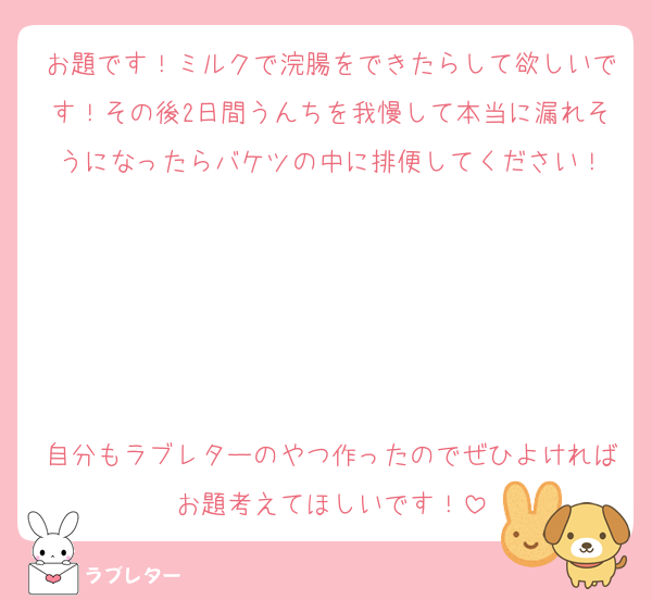 お題です！ミルクで浣腸をできたらして欲しいです！その後2日間うんちを我慢して本当に漏れそうになったらバケツの中に排便してください！





自分もラブレターのやつ作ったのでぜひよければお題考えてほしいです！
