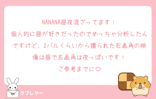 NANANA昼夜混ざってます！
個人的に昼が好きだったのでめっちゃ分析したんですけど、2バルくらいから撮られた右画角の映像は昼で左画角は夜っぽいです！
ご参考までに