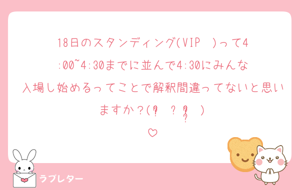 18日のスタンディング(VIP‪✕‬)って4:00~4:30までに並んで4:30にみんな入場し始めるってことで解釈間違ってないと思いますか？( ʚ̴̶̷́ ༝ ʚ̴̶̷̥̀ )