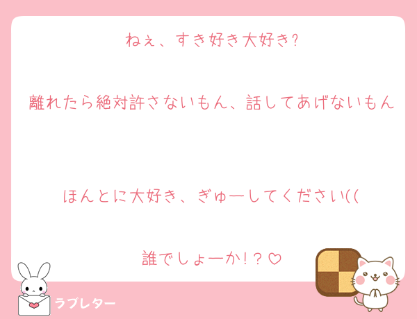 ねぇ、すき好き大好き?

離れたら絶対許さないもん、話してあげないもん

ほんとに大好き、ぎゅーしてください((

誰でしょーか!？